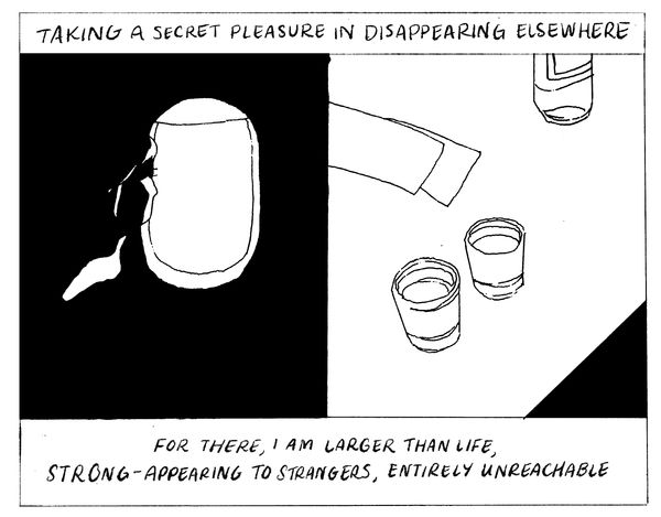 Taking a secret pleasure in disappearing elsewhere. For there, I am larger than life, strong-appearing to strangers, entirely unreachable